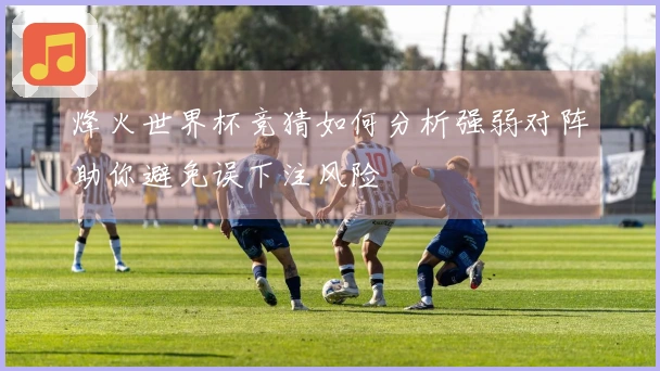 烽火世界杯竞猜如何分析强弱对阵助你避免误下注风险