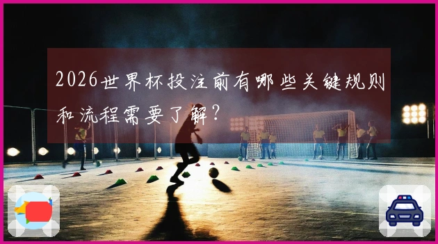 2026世界杯投注前有哪些关键规则和流程需要了解？