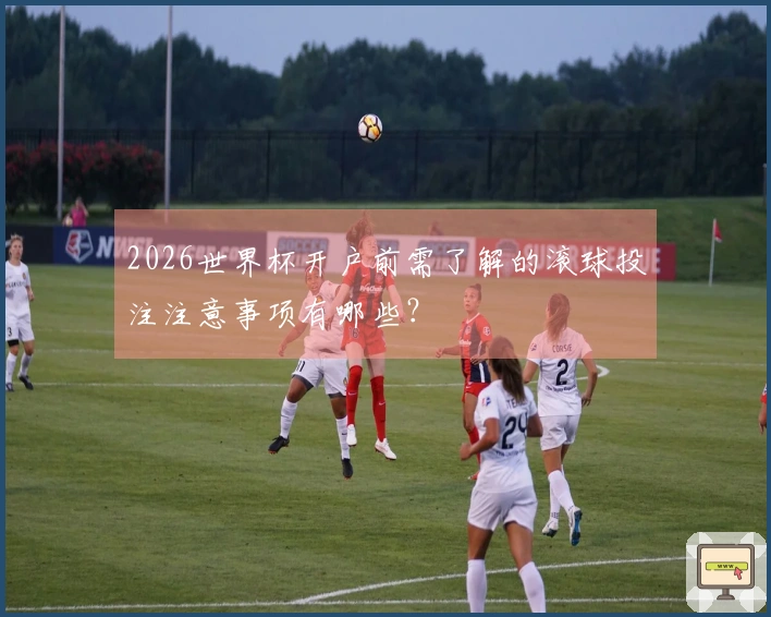 2026世界杯开户前需了解的滚球投注注意事项有哪些？
