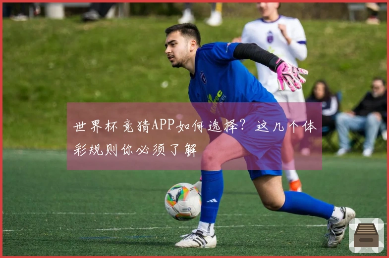 世界杯竞猜APP如何选择？这几个体彩规则你必须了解
